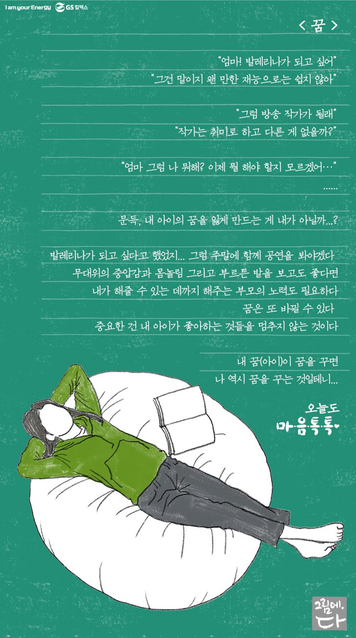 “엄마! 발레리나가 되고 싶어” “그건 말이지 왠 만한 재능으로는 쉽지 않아” “그럼 방송작가가 될래“ “작가는 취미로 하고 다른 게 없을까?” “엄마 그럼 나 뭐해? 이제 뭘 해야 할지 모르겠어…” … 문득, 내 아이의 꿈을 잃게 만드는 게 내가 아닐까..? 발레리나가 되고싶다고 했었지.. 그럼 주말에 함께 공연을 봐야겠다. 무대위의 중압감과 몸놀림 그리고 부르튼 발을 보고도 좋다면 내가 해줄 수 있는 데까지 해주는 부모의 노력도 필요하다. 꿈은 또 바뀔 수 있다. 중요한 건 내 아이가 좋아하는 것들을 멈추지 않는 것이다. 내 꿈(아이)이 꿈을 꾸면 나 역시 꿈을 꾸는 것일테니..