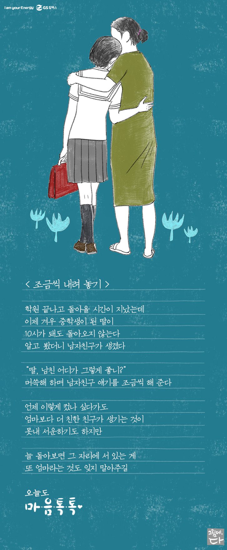 학원 끝나고 돌아올 시간이 지났는데 이제 겨우 중학생 된 딸이 10시가 되도 돌아오지 않는다 알고봤더니 남자친구가 생겼댄다. “딸, 남친 어디가 그렇게 좋니?” 머쓱해 하며 남자친구 얘기를 조금씩 해준다. 언제 이렇게 컸나 싶다가도 엄마보다 더 친한 친구가 생기는 것이 못내 서운하기도 하지만 늘 돌아보면 그 자리에 서 있는 게 또 엄마라는 것도 잊지 말아주렴