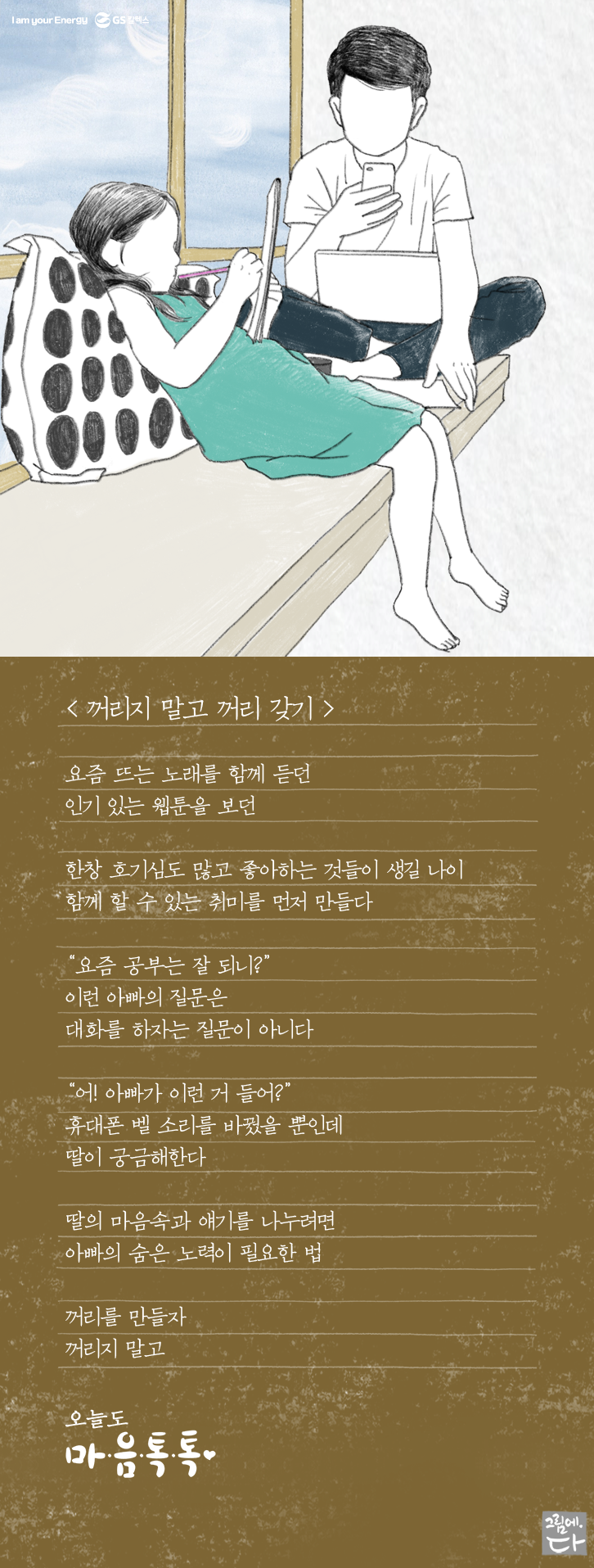 요즘 뜨는 노래를 함께 듣던 인기있는 웹툰을 보던 한창 호기심도 많고 좋아하는 것들이 생길 나이 함께 할 수 있는 취미를 먼저 만들다 "요즘 공부는 잘 되냐?" 이런 아빠의 질문은 대화를 하자는 질문이 아니다 "어! 아빠가 이걸 들어?" 휴대폰 벨소리를 바꿨을 뿐인데 딸이 궁금해 한다 딸의 마음속과 대화를 나누려면 아빠의 숨은 노력이 필요한 법 꺼리를 만들자 꺼리지 말고