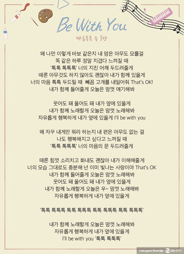 Be with you 왜 나만 이렇게 바보 같은지 내 맘은 아무도 모를걸 똑 같은 하루 정말 지겹다 느껴질 때 톡톡 톡톡톡 너의 지친 어깨 두드려줄게 때론 아무것도 하지 않아도 괜찮아 내가 함께 있을게 너의 마음 톡톡 두드릴 때 뺴꼼 고개를 내밀어줘 That’s OK! 내가 함께 들어줄게 오늘은 맘껏 얘기해봐 웃어도 돼 울어도 돼 내가 옆에 있을게 내가 함께 노래할게 오늘은 맘껏 노래해봐 자유롭게 행복하게 내가 옆에 있을게 I’ll be with you 왜 자꾸 내게만 뭐라 하는지 내 편은 아무도 없는 걸 나도 행복해지고 싶다고 느껴질 때 톡톡 톡톡톡 너의 마음의 문 두드려줄게 때론 힘껏 소리치고 화내도 괜찮아 내가 이해해줄게 너의 모습 그대로도 충분해 넌 이미 빛나는 사랑이야 That’s OK 내가 함께 들어줄게 오늘은 맘껏 노래해봐 웃어도 돼 울어도 돼 내가 옆에 있을게 내가 함께 노래할게 오늘은 우~ 맘껏 노래해봐 자유롭게 행복하게 내가 옆에 있을게 톡톡 톡톡톡 톡톡 톡톡톡 톡톡 톡톡톡 톡톡 톡톡톡 내가 함께 노래할게 오늘은 맘껏 노래해봐 자유롭게 행복하게 내가 옆에 있을게 I’ll be with you 톡톡 톡톡톡