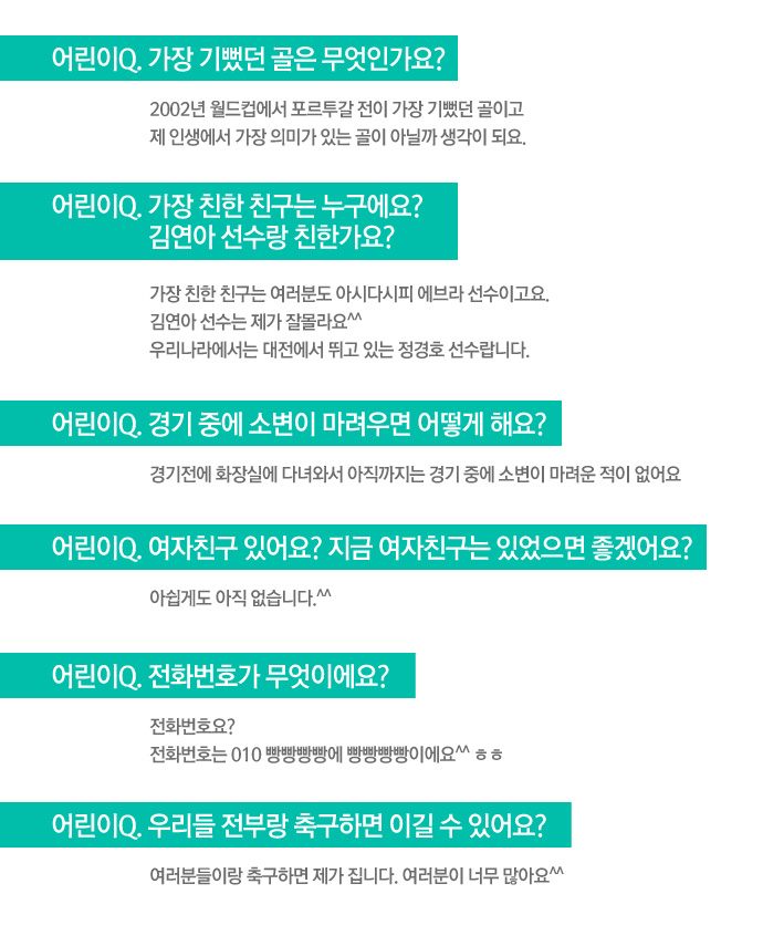 p 가장 기뻤던 골은 무엇인가요? 가장 친한 친구는 누구에요? 김연아 선수랑 친한가요? 경기 중에 소변이 마려우면 어떻게 해요? 여자친구 있어요? 지금 여자친구는 있었으면 좋겠어요? 전화번호가 무엇이에요? 우리들 전부랑 축구하면 이길 수 있어요?